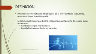 DEFINICIÓN
consenso SADI-SAM-SAD-CACCVE . 2010
• Inflamación no necrotizante de los tejidos de la piel y del tejido subcutáneo,
generalmente por infección aguda
• La celulitis suele seguir una brecha en la piel aunque la puerta de entrada puede
no ser obvia
• Cambios en la piel microscópicos
• Cualidades invasivas de ciertas bacterias
 