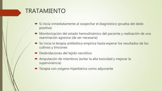 TRATAMIENTO
 Si inicia inmediatamente al sospechar el diagnóstico (prueba del dedo
positiva)
 Monitorización del estado hemodinámico del paciente y realización de una
reanimación agresiva (de ser necesaria)
 Se inicia la terapia antibiótica empírica hasta esperar los resultados de los
cultivos y tinciones
 Desbridaciones del tejido necrótico
 Amputación de miembros (evitar la alta toxicidad y mejorar la
superviviencia)
 Terapia con oxígeno hiperbárico como adyuvante
 