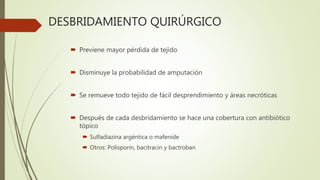 DESBRIDAMIENTO QUIRÚRGICO
 Previene mayor pérdida de tejido
 Disminuye la probabilidad de amputación
 Se remueve todo tejido de fácil desprendimiento y áreas necróticas
 Después de cada desbridamiento se hace una cobertura con antibiótico
tópico
 Sulfadiazina argéntica o mafenide
 Otros: Polisporin, bacitracin y bactroban
 