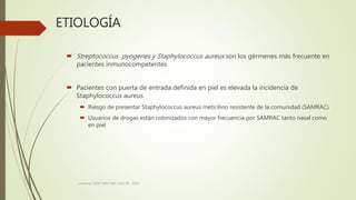 ETIOLOGÍA
 Streptococcus pyogenes y Staphylococcus aureus son los gérmenes más frecuente en
pacientes inmunocompetentes
 Pacientes con puerta de entrada definida en piel es elevada la incidencia de
Staphylococcus aureus
 Riesgo de presentar Staphylococcus aureus meticilino resistente de la comunidad (SAMRAC)
 Usuarios de drogas están colonizados con mayor frecuencia por SAMRAC tanto nasal como
en piel
consenso SADI-SAM-SAD-CACCVE . 2010
 