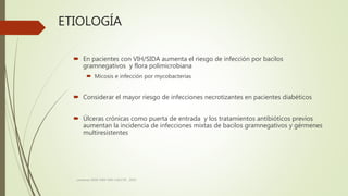 ETIOLOGÍA
 En pacientes con VIH/SIDA aumenta el riesgo de infección por bacilos
gramnegativos y flora polimicrobiana
 Micosis e infección por mycobacterias
 Considerar el mayor riesgo de infecciones necrotizantes en pacientes diabéticos
 Úlceras crónicas como puerta de entrada y los tratamientos antibióticos previos
aumentan la incidencia de infecciones mixtas de bacilos gramnegativos y gérmenes
multiresistentes
consenso SADI-SAM-SAD-CACCVE . 2010
 