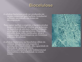 A celulose bacteriana pode ser produzida em
    escalas comerciais pela bactéria Acetobacter
    xylinum, encontrado em frutas em
    decomposição.

Para captar melhor o oxigênio, a bactéria produz
   longas microfibras de celulose que se juntam
   na superfície de um meio liquido formando
   uma espécie de capa gelatinosa. Depois de
   retiradas desse meio, purificadas, secas e
   compactadas, transformam-se em finíssimas
   películas de celulose.

A celulose bacteriana, ou biocelulose difere da
    celulose das plantas com respeito à
    pureza, alta cristalinidade, alta capacidade de
    absorção de água, resistência
    mecânica, estrutura de rede tridimensional
    nanométrica e disponibilidade no estado
    úmido.
 