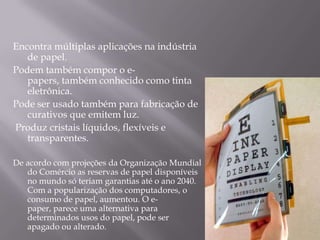 Encontra múltiplas aplicações na indústria
   de papel.
Podem também compor o e-
   papers, também conhecido como tinta
   eletrônica.
Pode ser usado também para fabricação de
   curativos que emitem luz.
Produz cristais líquidos, flexíveis e
   transparentes.

De acordo com projeções da Organização Mundial
   do Comércio as reservas de papel disponíveis
   no mundo só teriam garantias até o ano 2040.
   Com a popularização dos computadores, o
   consumo de papel, aumentou. O e-
   paper, parece uma alternativa para
   determinados usos do papel, pode ser
   apagado ou alterado.
 