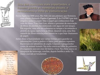 Foi no Egito há 5000 anos, Rio Nilo em um pântano que floresceu
     uma planta chamada Papiro Cyperous. É do PAPIRO que tem
     origem a palavra papel. Mas o papel que conhecemos hoje
     vem da china, T'sai Han Lun, afinou o processo de maceração
     de fibras de plantas, foi misturada com água em um tanque.
     Em seguida, uma tela era submersa no tanque e levantando-a
     através da água, capturava as fibras. Quando seca, uma fina
     camada de fibras entrelaçadas tornou-se o que hoje chamamos
     de papel.
Antes disso a humanidade uso varias formas para guardar as
     informações. Usou a pedra e o barro para pintura rupestres.
     Escreviam em tabuleiros de argila. Criaram o pergaminho:
     couro de animal tratado. Na índia usava-se folha de palmeira.
     Os esquimós usavam osso de baleia e foca. Na china usava-se
     carapaças de tartaruga, conchas, depois bambu e seda. Os
     maias usavam as tonalamatl.
 