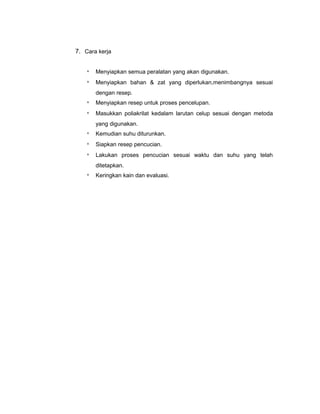 7. Cara kerja
*

Menyiapkan semua peralatan yang akan digunakan.

*

Menyiapkan bahan & zat yang diperlukan,menimbangnya sesuai
dengan resep.

*

Menyiapkan resep untuk proses pencelupan.

*

Masukkan poliakrilat kedalam larutan celup sesuai dengan metoda
yang digunakan.

*

Kemudian suhu diturunkan.

*

Siapkan resep pencucian.

*

Lakukan proses pencucian sesuai waktu dan suhu yang telah
ditetapkan.

*

Keringkan kain dan evaluasi.

 