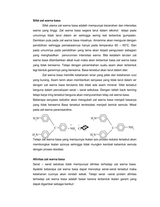 Sifat zat warna basa
Sifat utama zat warna basa adalah mempunyai kecerahan dan intensitas
warna yang tinggi. Zat warna basa segera larut dalam alkohol

tetapi pada

umumnya tidak larut dalam air sehingga sering kali terbentuk gumpalan.
Demikian pula pada zat warna basa misalnya Anramine akan mengurai dengan
pendidihan sehingga pemakaiannya hanya pada temperatur 60 – 65 oC. Dan
pada umumnya pada pendidihan yang lama akan terjadi penguraian sebagian
yang menghasilkan

penurunnan intensitas warna. Bila kedalam larutan zat

warna basa ditambahkan alkali kuat maka akan terbentuk basa zat warna basa
yang tidak berwarna. Tetapi dengan penambahan suatu asam akan terbentuk
lagi bentuk garamnya yang berwarna. Basa tersebut akan larut dalam eter.
Zat warna basa memiliki ketahanan sinar yang jelek dan ketahanan cuci
yang kurang. Asam tanin akan memberikan senyawa yang tidak larut dalam air
dengan zat warna basa terutama bila tidak ada asam mineral. Sifat tersebut
berguna dalam pencelupan serat – serat sellulosa. Dengan istilah back tanning
tetapi kerja iring tersebut berguna akan menyuramkan kilap zat warna basa.
Beberapa senyawa reduktor akan mengubah zat warna basa menjadi basanya
yang tidak berwarna Basa tersebut teroksidasi menjadi bentuk semula. Misal
pada zat warna pararosaniline.

H2N

H2N
C=

+
- H
= NH2 Cl O

H2N

C=

NH2

H2N

Tetapi zat warna basa yang mempunyai ikatan azo proses reduksi tersebut akan
membongkar ikatan azonya sehingga tidak mungkin kembali kebentuk semula
dengan proses oksidasi.
Afinitas zat warna basa
Serat – serat selulosa tidak mempunyai afinitas terhadap zat warna basa.
Apabila beberapa zat warna basa dapat mencelup serat–serat tersebut maka
ketahanan cucinya akan rendah sekali. Tetapi serat –serat protein afinitas
terhadap zat warna basa adalah besar karena terbentuk ikatan garam yang
dapat digambar sebagai berikut :

 