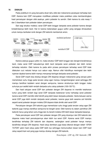 VI. DISKUSI
Pada praktikum ini yang berusaha dicari tahu sifat dan mekanisme pecelupan terhadap kain
CDP. Karena kain CDP merupakan modifikasi poliester maka praktikan coba membandingkan
hasil pencelupan dengan sifat asalnya, yakni poliester itu sendiri. Oleh karena itu ada resep 1
dan 3 disertakan kain poliester dalam pencelupan.
Dari segi struktur molekul, serat CDP lebih longgar daripada serat poliester karena derajat
kristalinitasnya lebih kecil. Hal ini karena keberadaan gugus sulfon yang sengaja dimasukkan
untuk mampu berikatan ionik dengan ZW kationik membentuk anion.
Karena adanya gugus sulfon ini, maka struktur CDP lebih longgar dan derajat krisralinitanya
kecil, maka serat CDP kekuatannya lebih kecil daripada serat poliester dan lebih rentan
terhadap reduktor. Oleh karena itu pada akhir proses pencelupan terhadap serat CDP tidak
dilakukan cuci reduksi hanya cuci sabun saja. Namun sifat hidrofilnya meningkat dan lebih
nyaman dipakai karena lebih mampu menyerap keringat daripada serat poliester.
Serat CDP masih bisa dicelup dengan ZW disperse dengan mekanisme yang serupa yakni
memerlukan suhu tinggi pada larutan celup agar mampu mengembangkan serat sehingga ZW
mampu berdifusi kedalam serat dengan sempurna, karena strukturnya lebih longgar maka
suhunya pun sedikit lebih rendah daripada suhu celup poliester (100-130 0
C).
Dan hasil celupan serat CDP dan poliester dengan ZW disperse ini memiliki ketahanan
luntur yang lebih rendah bagi serat CDP daripada ketahanan luntur terhadap serat poliester
karena serat CDP memiliki sifat hidrofil yang lebih besar daripada poliester. Serta ketuaan warna
serat CDP juga lebih rendah daripada serat poliester, karena gaya tarik sesama zat hidrofob
seperti serat poliester dengan molekul ZW dispersi tidak dimilki oleh serat CDP.
Pencelupan dengan ZW kationik juga memerlukan suhu tinggi pada larutan celup agar ZW
kationik juga mampu berdifusi sempurna ke tengah serat. Oleh karena itu dalam pemilihan ZW
kationik harus yang tahan suhu tinggi dan itu berarti molekul ZW lebih besar daripada biasanya.
Pada pencelupan serat CDP dan poliester dengan ZW yang dicampur dari ZW kationik dan
disperse maka hasil pencelupannya akan lebih tua serat CDP. Karena serat CDP mampu
berafinitas terhadap ZW kationik dan disperse, sedangkan serat poliester hanya mampu
berafinitas dengan ZW disperse. Hasil celup demikian juga biasa dikenal dengan istilah “EFEK
TUTON” yakni hasil celup pada CDP lebih tua sehingga memunculkan kesan kain CDP hasil
celup seperti kain wol yang juga mampu dicelup dengan ZW kationik.
Pencelupan CDP dg ZW Kationik | 11
molekul poliester
molekul CDP
CDP-SO3
-
ZW-NH3
+
 