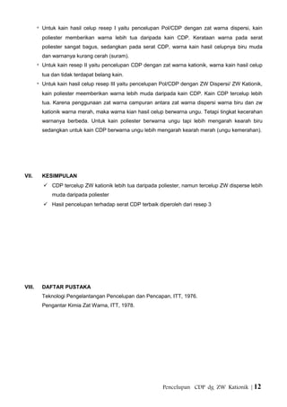 * Untuk kain hasil celup resep I yaitu pencelupan Pol/CDP dengan zat warna dispersi, kain
poliester memberikan warna lebih tua daripada kain CDP. Kerataan warna pada serat
poliester sangat bagus, sedangkan pada serat CDP, warna kain hasil celupnya biru muda
dan warnanya kurang cerah (suram).
* Untuk kain resep II yaitu pencelupan CDP dengan zat warna kationik, warna kain hasil celup
tua dan tidak terdapat belang kain.
* Untuk kain hasil celup resep III yaitu pencelupan Pol/CDP dengan ZW Dispersi/ ZW Kationik,
kain poliester meemberikan warna lebih muda daripada kain CDP. Kain CDP tercelup lebih
tua. Karena penggunaan zat warna campuran antara zat warna dispersi warna biru dan zw
kationik warna merah, maka warna kian hasil celup berwarna ungu. Tetapi tingkat kecerahan
warnanya berbeda. Untuk kain poliester berwarna ungu tapi lebih mengarah kearah biru
sedangkan untuk kain CDP berwarna ungu lebih mengarah kearah merah (ungu kemerahan).
VII. KESIMPULAN
 CDP tercelup ZW kationik lebih tua daripada poliester, namun tercelup ZW disperse lebih
muda daripada poliester
 Hasil pencelupan terhadap serat CDP terbaik diperoleh dari resep 3
VIII. DAFTAR PUSTAKA
Teknologi Pengelantangan Pencelupan dan Pencapan, ITT, 1976.
Pengantar Kimia Zat Warna, ITT, 1978.
Pencelupan CDP dg ZW Kationik | 12
 