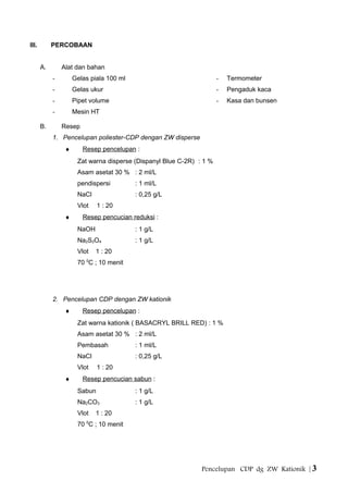 III. PERCOBAAN
A. Alat dan bahan
- Gelas piala 100 ml
- Gelas ukur
- Pipet volume
- Mesin HT
- Termometer
- Pengaduk kaca
- Kasa dan bunsen
B. Resep
1. Pencelupan poliester-CDP dengan ZW disperse
♦ Resep pencelupan :
Zat warna disperse (Dispanyl Blue C-2R) : 1 %
Asam asetat 30 % : 2 ml/L
pendispersi : 1 ml/L
NaCl : 0,25 g/L
Vlot 1 : 20
♦ Resep pencucian reduksi :
NaOH : 1 g/L
Na2S2O4 : 1 g/L
Vlot 1 : 20
70 0
C ; 10 menit
2. Pencelupan CDP dengan ZW kationik
♦ Resep pencelupan :
Zat warna kationik ( BASACRYL BRILL RED) : 1 %
Asam asetat 30 % : 2 ml/L
Pembasah : 1 ml/L
NaCl : 0,25 g/L
Vlot 1 : 20
♦ Resep pencucian sabun :
Sabun : 1 g/L
Na2CO3 : 1 g/L
Vlot 1 : 20
70 0
C ; 10 menit
Pencelupan CDP dg ZW Kationik | 3
 