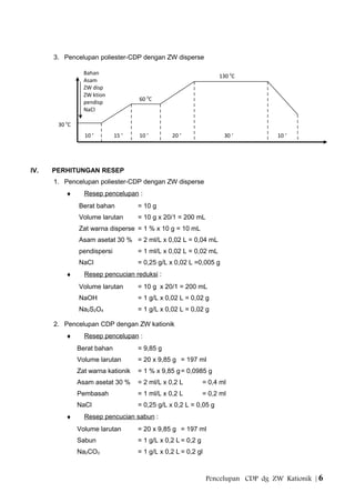 3. Pencelupan poliester-CDP dengan ZW disperse
IV. PERHITUNGAN RESEP
1. Pencelupan poliester-CDP dengan ZW disperse
♦ Resep pencelupan :
Berat bahan = 10 g
Volume larutan = 10 g x 20/1 = 200 mL
Zat warna disperse = 1 % x 10 g = 10 mL
Asam asetat 30 % = 2 ml/L x 0,02 L = 0,04 mL
pendispersi = 1 ml/L x 0,02 L = 0,02 mL
NaCl = 0,25 g/L x 0,02 L =0,005 g
♦ Resep pencucian reduksi :
Volume larutan = 10 g x 20/1 = 200 mL
NaOH = 1 g/L x 0,02 L = 0,02 g
Na2S2O4 = 1 g/L x 0,02 L = 0,02 g
2. Pencelupan CDP dengan ZW kationik
♦ Resep pencelupan :
Berat bahan = 9,85 g
Volume larutan = 20 x 9,85 g = 197 ml
Zat warna kationik = 1 % x 9,85 g= 0,0985 g
Asam asetat 30 % = 2 ml/L x 0,2 L = 0,4 ml
Pembasah = 1 ml/L x 0,2 L = 0,2 ml
NaCl = 0,25 g/L x 0,2 L = 0,05 g
♦ Resep pencucian sabun :
Volume larutan = 20 x 9,85 g = 197 ml
Sabun = 1 g/L x 0,2 L = 0,2 g
Na2CO3 = 1 g/L x 0,2 L = 0,2 gl
Pencelupan CDP dg ZW Kationik | 6
30 0
C
60 0
C
130 0
C
10 ‘ 15 ‘ 10 ‘ 20 ‘ 30 ‘ 10 ‘
Bahan
Asam
ZW disp
ZW ktion
pendisp
NaCl
 