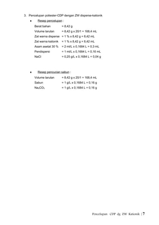 3. Pencelupan poliester-CDP dengan ZW disperse-kationik
♦ Resep pencelupan :
Berat bahan = 8,42 g
Volume larutan = 8,42 g x 20/1 = 168,4 mL
Zat warna disperse = 1 % x 8,42 g = 8,42 mL
Zat warna kationik = 1 % x 8,42 g = 8,42 mL
Asam asetat 30 % = 2 ml/L x 0,1684 L = 0,3 mL
Pendispersi = 1 ml/L x 0,1684 L = 0,16 mL
NaCl = 0,25 g/L x 0,1684 L = 0,04 g
♦ Resep pencucian sabun :
Volume larutan = 8,42 g x 20/1 = 168,4 mL
Sabun = 1 g/L x 0,1684 L = 0,16 g
Na2CO3 = 1 g/L x 0,1684 L = 0,16 g
Pencelupan CDP dg ZW Kationik | 7
 