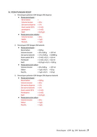 Pencelupan CDP dg ZW Kationik | 5
IV. PERHITUNGAN RESEP
1. Pencelupan poliester-CDP dengan ZW disperse
Resep pencelupan :
Berat bahan =
Volume larutan = 20 x
Zat warna disperse = 1 %
Asam asetat 30 % = 2 ml/L
pendispersi = 1 ml/L
NaCl = 0,25 g/L
Resep pencucian reduksi :
Volume larutan = 20 x
NaOH = 1 g/L
Na2S2O4 = 1 g/L
2. Pencelupan CDP dengan ZW kationik
Resep pencelupan :
Berat bahan = 9,85 g
Volume larutan = 20 x 9,85 g = 197 ml
Zat warna kationik = 1 % x 9,85 g = 0,0985 g
Asam asetat 30 % = 2 ml/L x 0,2 L = 0,4 ml
Pembasah = 1 ml/L x 0,2 L = 0,2 ml
NaCl = 0,25 g/L x 0,2 L = 0,05 g
Resep pencucian sabun :
Volume larutan = 20 x 9,85 g = 197 ml
Sabun = 1 g/L x 0,2 L = 0,2 g
Na2CO3 = 1 g/L x 0,2 L = 0,2 gl
3. Pencelupan poliester-CDP dengan ZW disperse-kationik
Resep pencelupan :
Berat bahan = 9,85 g
Volume larutan = 20 x
Zat warna disperse = 1 %
Zat warna kationik = 1 %
Asam asetat 30 % = 2 ml/L
Pendispersi = 1 ml/L
NaCl = 0,25 g/L
Resep pencucian sabun :
Volume larutan = 20 x
Sabun = 1 g/L
Na2CO3 = 1 g/L
 
