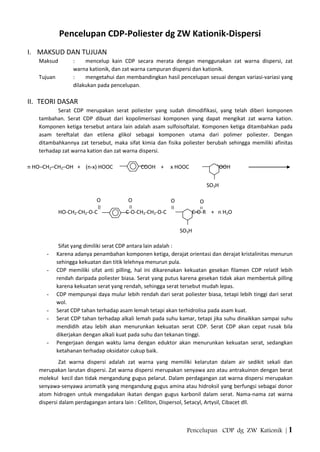 Pencelupan CDP dg ZW Kationik | 1
Pencelupan CDP-Poliester dg ZW Kationik-Dispersi
I. MAKSUD DAN TUJUAN
Maksud : mencelup kain CDP secara merata dengan menggunakan zat warna dispersi, zat
warna kationik, dan zat warna campuran dispersi dan kationik.
Tujuan : mengetahui dan membandingkan hasil pencelupan sesuai dengan variasi-variasi yang
dilakukan pada pencelupan.
II. TEORI DASAR
Serat CDP merupakan serat poliester yang sudah dimodifikasi, yang telah diberi komponen
tambahan. Serat CDP dibuat dari kopolimerisasi komponen yang dapat mengikat zat warna kation.
Komponen ketiga tersebut antara lain adalah asam sulfoisoftalat. Komponen ketiga ditambahkan pada
asam tereftalat dan etilena glikol sebagai komponen utama dari polimer poliester. Dengan
ditambahkannya zat tersebut, maka sifat kimia dan fisika poliester berubah sehingga memiliki afinitas
terhadap zat warna kation dan zat warna dispersi.
n HO–CH2–CH2–OH + (n-x) HOOC COOH + x HOOC COOH
HO-CH2-CH2-O-C C-O-CH2-CH2-O-C C-O-R + n H2O
Sifat yang dimiliki serat CDP antara lain adalah :
- Karena adanya penambahan komponen ketiga, derajat orientasi dan derajat kristalinitas menurun
sehingga kekuatan dan titik lelehnya menurun pula.
- CDP memiliki sifat anti pilling, hal ini dikarenakan kekuatan gesekan filamen CDP relatif lebih
rendah daripada poliester biasa. Serat yang putus karena gesekan tidak akan membentuk pilling
karena kekuatan serat yang rendah, sehingga serat tersebut mudah lepas.
- CDP mempunyai daya mulur lebih rendah dari serat poliester biasa, tetapi lebih tinggi dari serat
wol.
- Serat CDP tahan terhadap asam lemah tetapi akan terhidrolisa pada asam kuat.
- Serat CDP tahan terhadap alkali lemah pada suhu kamar, tetapi jika suhu dinaikkan sampai suhu
mendidih atau lebih akan menurunkan kekuatan serat CDP. Serat CDP akan cepat rusak bila
dikerjakan dengan alkali kuat pada suhu dan tekanan tinggi.
- Pengerjaan dengan waktu lama dengan eduktor akan menurunkan kekuatan serat, sedangkan
ketahanan terhadap oksidator cukup baik.
Zat warna dispersi adalah zat warna yang memiliki kelarutan dalam air sedikit sekali dan
merupakan larutan dispersi. Zat warna dispersi merupakan senyawa azo atau antrakuinon dengan berat
molekul kecil dan tidak mengandung gugus pelarut. Dalam perdagangan zat warna dispersi merupakan
senyawa-senyawa aromatik yang mengandung gugus amina atau hidroksil yang berfungsi sebagai donor
atom hidrogen untuk mengadakan ikatan dengan gugus karbonil dalam serat. Nama-nama zat warna
dispersi dalam perdagangan antara lain : Celliton, Dispersol, Setacyl, Artysil, Cibacet dll.
SO3H
O O
SO3H
O O
 