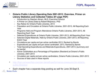 Market Probe 3
FOPL Reports
• Ontario Public Library Operating Data 2001-2013: Overview, Primer on
Library Statistics and Collected Tables (81 page PDF)
– Introduction by Stephen Abram, MLS, Executive Director
– A Primer on Library Data by Robert Molyneux, PhD
– Key Ratios for Ontario Public Libraries, 2013
– Population and Circulation at Ontario Public Libraries, 2001-2013, All Reporting Each
Year
– Programs Held and Program Attendance Ontario Public Libraries, 2001-2013, All
Reporting Each Year
– Selected Expenditures at Ontario Public Libraries, 2001-2013, All Reporting Each Year
– Selected Digital Materials, Held by Ontario Public Libraries, 2001-2013, All Reporting
EACH Year
– Circulations per capita and per active cardholder,2013, Ranked by Bands
– Expenditures per capita and per active cardholder, 2013, Ranked by Bands
– Total Operating Expenditures and Materials Expenditures, 2001-2013, [summary and
by bands]
– Active Cardholders as a Percentage of Population (Resident) at Ontario’s Public
Libraries, 2001-2013
– Circulation per capita and per active cardholders, Ontario Public Libraries, 2001-2013
– Sources of data used in these reports
• http://fopl.ca/news/fopl-member-benefit-performance-measures-for-ontario-
public-libraries/
• Each chapter has a separate blog posting as well for June 30-Sept 8.
 