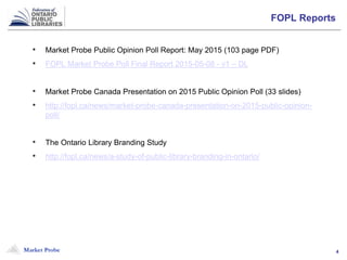 Market Probe 4
FOPL Reports
• Market Probe Public Opinion Poll Report: May 2015 (103 page PDF)
• FOPL Market Probe Poll Final Report 2015-05-08 - v1 – DL
• Market Probe Canada Presentation on 2015 Public Opinion Poll (33 slides)
• http://fopl.ca/news/market-probe-canada-presentation-on-2015-public-opinion-
poll/
• The Ontario Library Branding Study
• http://fopl.ca/news/a-study-of-public-library-branding-in-ontario/
 