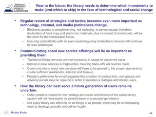 Market Probe 40
View to the future: the library needs to determine which investments to
make (and which to skip) in the face of technological and social change
• Regular review of strategies and tactics becomes even more important as
technology, channel, and media preferences change.
– Electronic access is complementing, not replacing, in-person usage; therefore,
duplication of hard copy and electronic materials, plus increased channel costs, will be
the norm for the foreseeable future.
– Ensuring compatibility with an ever expanding array of electronic devices will continue
to pose challenges.
• Communicating about new service offerings will be as important as
providing them.
– Traditional library services are not increasing in usage or perceived value.
– Interest in new services is fragmented, meaning trade-offs will need to made.
– Communications about new services will have to be geared to the proper segments to
create sufficient awareness, interest, and take-up.
– People’s preference for email suggests that creation of contact lists, user groups and
advisory panels may be required in order to maintain a dialogue with library users.
• How the library can best serve a future generation of users remains
uncertain.
– Older people’s respect for the heritage and social contribution of the public library
system will not necessarily be passed down to a younger generation.
– Not every library can afford to be all things to all people; there may be an increasing
need to develop centrally and deliver locally.
 