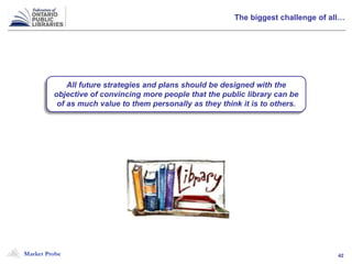 Market Probe 42
The biggest challenge of all…
All future strategies and plans should be designed with the
objective of convincing more people that the public library can be
of as much value to them personally as they think it is to others.
 