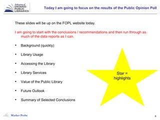 Market Probe 8
Today I am going to focus on the results of the Public Opinion Poll
These slides will be up on the FOPL website today.
I am going to start with the conclusions / recommendations and then run through as
much of the data reports as I can.
• Background (quickly)
• Library Usage
• Accessing the Library
• Library Services
• Value of the Public Library
• Future Outlook
• Summary of Selected Conclusions
Star =
highlights
 