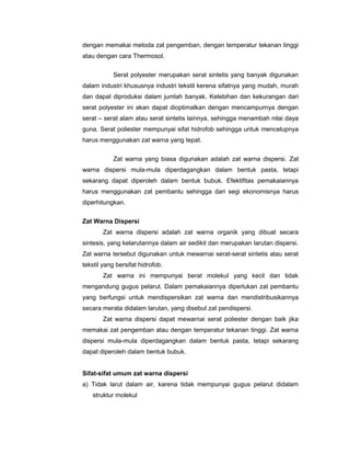 dengan memakai metoda zat pengemban, dengan temperatur tekanan tinggi
atau dengan cara Thermosol.
Serat polyester merupakan serat sintetis yang banyak digunakan
dalam industri khususnya industri tekstil kerena sifatnya yang mudah, murah
dan dapat diproduksi dalam jumlah banyak. Kelebihan dan kekurangan dari
serat polyester ini akan dapat dioptimalkan dengan mencampurnya dengan
serat – serat alam atau serat sintetis lainnya, sehingga menambah nilai daya
guna. Serat poliester mempunyai sifat hidrofob sehingga untuk mencelupnya
harus menggunakan zat warna yang tepat.
Zat warna yang biasa digunakan adalah zat warna dispersi. Zat
warna dispersi mula-mula diperdagangkan dalam bentuk pasta, tetapi
sekarang dapat diperoleh dalam bentuk bubuk. Efektifitas pemakaiannya
harus menggunakan zat pembantu sehingga dari segi ekonomisnya harus
diperhitungkan.
Zat Warna Dispersi
Zat warna dispersi adalah zat warna organik yang dibuat secara
sintesis, yang kelarutannya dalam air sedikit dan merupakan larutan dispersi.
Zat warna tersebut digunakan untuk mewarnai serat-serat sintetis atau serat
tekstil yang bersifat hidrofob.
Zat warna ini mempunyai berat molekul yang kecil dan tidak
mengandung gugus pelarut. Dalam pemakaiannya diperlukan zat pembantu
yang berfungsi untuk mendispersikan zat warna dan mendistribusikannya
secara merata didalam larutan, yang disebut zat pendispersi.
Zat warna dispersi dapat mewarnai serat poliester dengan baik jika
memakai zat pengemban atau dengan temperatur tekanan tinggi. Zat warna
dispersi mula-mula diperdagangkan dalam bentuk pasta, tetapi sekarang
dapat diperoleh dalam bentuk bubuk.
Sifat-sifat umum zat warna dispersi
a) Tidak larut dalam air, karena tidak mempunyai gugus pelarut didalam
struktur molekul

 