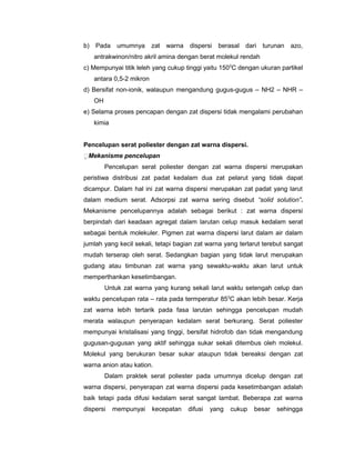 b)

Pada

umumnya

zat

warna

dispersi

berasal

dari turunan

azo,

antrakwinon/nitro akril amina dengan berat molekul rendah
c) Mempunyai titik leleh yang cukup tinggi yaitu 1500C dengan ukuran partikel
antara 0,5-2 mikron
d) Bersifat non-ionik, walaupun mengandung gugus-gugus – NH2 – NHR –
OH
e) Selama proses pencapan dengan zat dispersi tidak mengalami perubahan
kimia
Pencelupan serat poliester dengan zat warna dispersi.
Mekanisme pencelupan
Pencelupan serat poliester dengan zat warna dispersi merupakan
peristiwa distribusi zat padat kedalam dua zat pelarut yang tidak dapat
dicampur. Dalam hal ini zat warna dispersi merupakan zat padat yang larut
dalam medium serat. Adsorpsi zat warna sering disebut “solid solution”.
Mekanisme pencelupannya adalah sebagai berikut : zat warna dispersi
berpindah dari keadaan agregat dalam larutan celup masuk kedalam serat
sebagai bentuk molekuler. Pigmen zat warna dispersi larut dalam air dalam
jumlah yang kecil sekali, tetapi bagian zat warna yang terlarut terebut sangat
mudah terserap oleh serat. Sedangkan bagian yang tidak larut merupakan
gudang atau timbunan zat warna yang sewaktu-waktu akan larut untuk
memperthankan kesetimbangan.
Untuk zat warna yang kurang sekali larut waktu setengah celup dan
waktu pencelupan rata – rata pada termperatur 85 0C akan lebih besar. Kerja
zat warna lebih tertarik pada fasa larutan sehingga pencelupan mudah
merata walaupun penyerapan kedalam serat berkurang. Serat poliester
mempunyai kristalisasi yang tinggi, bersifat hidrofob dan tidak mengandung
gugusan-gugusan yang aktif sehingga sukar sekali ditembus oleh molekul.
Molekul yang berukuran besar sukar ataupun tidak bereaksi dengan zat
warna anion atau kation.
Dalam praktek serat poliester pada umumnya dicelup dengan zat
warna dispersi, penyerapan zat warna dispersi pada kesetimbangan adalah
baik tetapi pada difusi kedalam serat sangat lambat. Beberapa zat warna
dispersi

mempunyai

kecepatan

difusi

yang

cukup

besar

sehingga

 