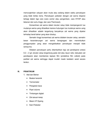 memungkinkan celupan akan muda atau sedang dalam waktu pencelupan
yang tidak terlalu lama. Pencelupan poliester dengan zat warna dispersi
terbagi dalam tiga cara (cara carrier atau pengemban, cara HT/HP atau
tekanan dan suhu tinggi, dan cara Thermosol).
Konsentrasi zat warna dalam larutan celup tidak mempengaruhi tua
mudanya warna yang dihasilkan karena hubungan tua mudanya warna uang
akan dihasilkan adalah tergantung banyaknya zat warna yang dipakai
terhadap berat bahan yang akan dicelup.
Semakin tinggi konsentrasi zat warna didalam larutan celup, semakin
besar

kecenderungan

zat

warna

beragregasi

dan

menimbulkan

penggumpalan yang akan mengakibatkan pencelupan menjadi tidak
sempurna.
Didalam pencelupan perlu ditambahkan lagi zat pendispersi antara
0.2 – 2 g/L larutan celup tergantung pada vlot atau liquor ratio, kekuatan zat
pendispersi akan membentuk lapisan film (protektive film colloid) pada
partikel zat warna sehingga dapat mudah masik kedalam serat secara
teratur.

III.

PRAKTIKUM

1. Alat dan Bahan
•

Beaker keramik

•

Termometer

•

Pengaduk kaca

•

Pipet volume

•

Timbangan digital

•

Zat sesuai resep

•

Mesin HT Dyeing

•

Kain Poliester

 