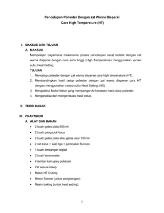 Pencelupan Poliester Dengan zat Warna Dispersi
Cara High Temperature (HT)
I. MAKSUD DAN TUJUAN
A. MAKSUD
Mempelajari bagaimana mekanisme proses pencelupan serat sintetis dengan zat
warna disperse dengan cara suhu tinggi (High Temperature) menggunakan variasi
suhu Heat Setting.
TUJUAN
1. Mencelup poliester dengan zat warna disperse cara high temperature (HT).
2. Membandingkan hasil celup poliester dengan zat warna disperse cara HT
dengan menggunakan variasi suhu Heat Setting (HS).
3. Mengetahui faktor-faktor yang mempengaruhi kerataan hasil celup poliester.
4. Menganalisa dan mengevaluasi hasil celup.
II. TEORI DASAR
III. PRAKTIKUM
A. ALAT DAN BAHAN
• 2 buah gelas piala 600 ml
• 2 buah pengaduk kaca
• 2 buah gelas piala atau gelas ukur 100 ml
• 2 set kasa + kaki tiga + pembakar Bunsen
• 1 buah timbangan digital
• 2 buah termometer
• 4 lembar kain grey poliester
• Zat sesuai resep
• Mesin HT Dyeing
• Mesin Stenter (untuk pengeringan)
• Mesin baking (untuk heat setting)
1
 