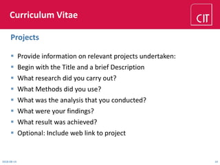 Curriculum Vitae
 Provide information on relevant projects undertaken:
 Begin with the Title and a brief Description
 What research did you carry out?
 What Methods did you use?
 What was the analysis that you conducted?
 What were your findings?
 What result was achieved?
 Optional: Include web link to project
2018-08-14 10
Projects
 