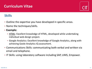 Curriculum Vitae
• Outline the expertise you have developed in specific areas.
• Name the techniques/skills.
• Example:
• HTML: Excellent knowledge of HTML, developed while undertaking
individual web design project.
• Google Analytics: Excellent knowledge of Google Analytics, along with
achieving Goole Analytics IQ assessment.
• Communications Skills: communicating both verbal and written via
email and telephone.
• IT Skills: using laboratory software including SAP, LIMS, Empower.
2018-08-14 11
Skills
 