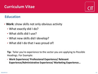 Curriculum Vitae
• Work: show skills not only obvious activity
• What exactly did I do?
• What skills did I use?
• What new skills did I develop?
• What did I do that I was proud of!
Tip: Tailor you're experience to the sector you are applying to Possible
Headings. For Example:
• Work Experience/ Professional Experience/ Relevant
Experience/Administrative Experience/ Marketing Experience…
2018-08-14 12
Education
 