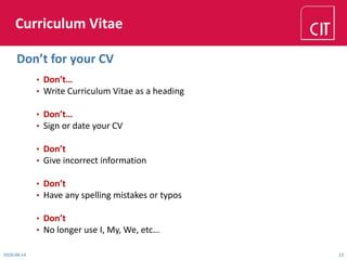 Curriculum Vitae
• Don’t…
• Write Curriculum Vitae as a heading
• Don’t…
• Sign or date your CV
• Don’t
• Give incorrect information
• Don’t
• Have any spelling mistakes or typos
• Don’t
• No longer use I, My, We, etc…
2018-08-14 13
Don’t for your CV
 