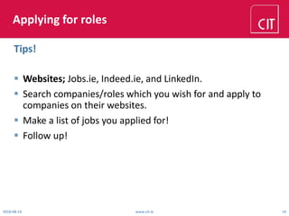 Applying for roles
 Websites; Jobs.ie, Indeed.ie, and LinkedIn.
 Search companies/roles which you wish for and apply to
companies on their websites.
 Make a list of jobs you applied for!
 Follow up!
2018-08-14 www.cit.ie 14
Tips!
 