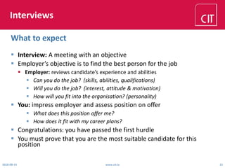 Interviews
 Interview: A meeting with an objective
 Employer’s objective is to find the best person for the job
 Employer: reviews candidate’s experience and abilities
 Can you do the job? (skills, abilities, qualifications)
 Will you do the job? (interest, attitude & motivation)
 How will you fit into the organisation? (personality)
 You: impress employer and assess position on offer
 What does this position offer me?
 How does it fit with my career plans?
 Congratulations: you have passed the first hurdle
 You must prove that you are the most suitable candidate for this
position
2018-08-14 www.cit.ie 15
What to expect
 