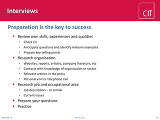 Interviews
 Review own skills, experiences and qualities
 Check CV
 Anticipate questions and identify relevant examples
 Prepare key selling points
 Research organisation
 Websites, reports, articles, company literature, etc
 Contacts with knowledge of organisation or sector
 Relevant articles in the press
 Personal visit or telephone call
 Research job and occupational area
 Job description – or similar
 Current issues
 Prepare your questions
 Practice
2018-08-14 www.cit.ie 16
Preparation is the key to success
 