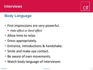 Interviews
 First impressions are very powerful.
 Halo effect or Devil effect
 Allow time to relax.
 Dress appropriately.
 Entrance, introductions & handshake.
 Smile and make eye contact.
 Be aware of own movements.
 Watch body language of interviewer.
2018-08-14 www.cit.ie 17
Body Language
 