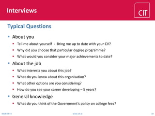 Interviews
 About you
 Tell me about yourself - Bring me up to date with your CV?
 Why did you choose that particular degree programme?
 What would you consider your major achievements to date?
 About the job
 What interests you about this job?
 What do you know about this organisation?
 What other options are you considering?
 How do you see your career developing – 5 years?
 General knowledge
 What do you think of the Government’s policy on college fees?
2018-08-14 www.cit.ie 18
Typical Questions
 