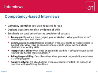 Interviews
 Company identifies key skills required for job
 Designs questions to elicit evidence of skills
 Emphasis on past behaviour as predictor of success
 Teamwork: Describe a team project you worked on. What problems arose?
How did you deal with them?
 Communication Skills: Describe situation when you had to persuade others to
support your view. Give an example of any reports you’ve written which
illustrate your writing skills
 Interpersonal skills: What kinds of people do you find it difficult to work with?
How do you handle those situations?
 Taking Responsibility: Describe a time when you took responsibility to achieve
a challenging goal
 Problem-solving: Tell about a time when you had several tasks to manage at
one time with conflicting deadlines.
2018-08-14 www.cit.ie 19
Competency-based Interviews
 