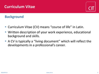 Curriculum Vitae
 Curriculum Vitae (CV) means “course of life” in Latin.
 Written description of your work experience, educational
background and skills.
 A CV is typically a “living document” which will reflect the
developments in a professional’s career.
2018-08-14 www.cit.ie 2
Background
 