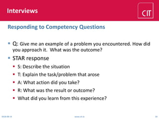 Interviews
 Q: Give me an example of a problem you encountered. How did
you approach it. What was the outcome?
 STAR response
 S: Describe the situation
 T: Explain the task/problem that arose
 A: What action did you take?
 R: What was the result or outcome?
 What did you learn from this experience?
2018-08-14 www.cit.ie 20
Responding to Competency Questions
 