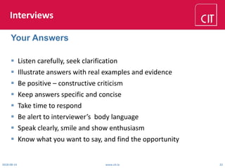 Interviews
 Listen carefully, seek clarification
 Illustrate answers with real examples and evidence
 Be positive – constructive criticism
 Keep answers specific and concise
 Take time to respond
 Be alert to interviewer’s body language
 Speak clearly, smile and show enthusiasm
 Know what you want to say, and find the opportunity
2018-08-14 www.cit.ie 22
Your Answers
 