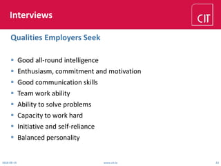 Interviews
 Good all-round intelligence
 Enthusiasm, commitment and motivation
 Good communication skills
 Team work ability
 Ability to solve problems
 Capacity to work hard
 Initiative and self-reliance
 Balanced personality
2018-08-14 www.cit.ie 23
Qualities Employers Seek
 