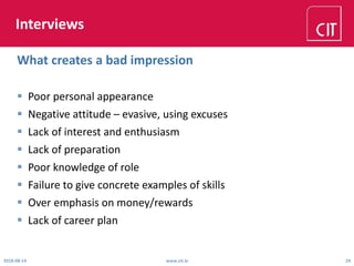 Interviews
 Poor personal appearance
 Negative attitude – evasive, using excuses
 Lack of interest and enthusiasm
 Lack of preparation
 Poor knowledge of role
 Failure to give concrete examples of skills
 Over emphasis on money/rewards
 Lack of career plan
2018-08-14 www.cit.ie 24
What creates a bad impression
 