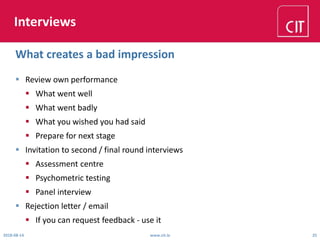 Interviews
 Review own performance
 What went well
 What went badly
 What you wished you had said
 Prepare for next stage
 Invitation to second / final round interviews
 Assessment centre
 Psychometric testing
 Panel interview
 Rejection letter / email
 If you can request feedback - use it
2018-08-14 www.cit.ie 25
What creates a bad impression
 