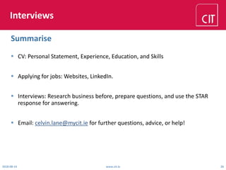 Interviews
 CV: Personal Statement, Experience, Education, and Skills
 Applying for jobs: Websites, LinkedIn.
 Interviews: Research business before, prepare questions, and use the STAR
response for answering.
 Email: celvin.lane@mycit.ie for further questions, advice, or help!
2018-08-14 www.cit.ie 26
Summarise
 