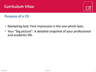 Curriculum Vitae
 Marketing tool: First impression is the one which lasts.
 Your “big picture”: A detailed snapshot of your professional
and academic life.
2018-08-14 www.cit.ie 3
Purpose of a CV
 
