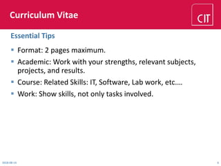 Curriculum Vitae
 Format: 2 pages maximum.
 Academic: Work with your strengths, relevant subjects,
projects, and results.
 Course: Related Skills: IT, Software, Lab work, etc.…
 Work: Show skills, not only tasks involved.
Essential Tips
2018-08-14 6
 