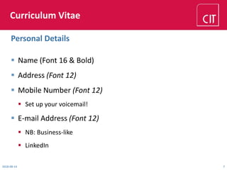 Curriculum Vitae
 Name (Font 16 & Bold)
 Address (Font 12)
 Mobile Number (Font 12)
 Set up your voicemail!
 E-mail Address (Font 12)
 NB: Business-like
 LinkedIn
2018-08-14 7
Personal Details
 