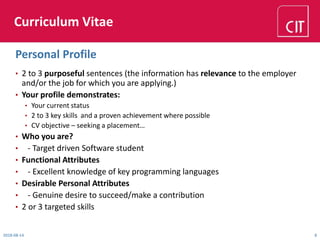 Curriculum Vitae
• 2 to 3 purposeful sentences (the information has relevance to the employer
and/or the job for which you are applying.)
• Your profile demonstrates:
• Your current status
• 2 to 3 key skills and a proven achievement where possible
• CV objective – seeking a placement…
• Who you are?
• - Target driven Software student
• Functional Attributes
• - Excellent knowledge of key programming languages
• Desirable Personal Attributes
• - Genuine desire to succeed/make a contribution
• 2 or 3 targeted skills
2018-08-14 8
Personal Profile
 