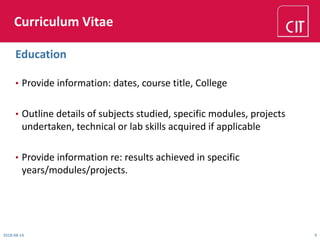 Curriculum Vitae
• Provide information: dates, course title, College
• Outline details of subjects studied, specific modules, projects
undertaken, technical or lab skills acquired if applicable
• Provide information re: results achieved in specific
years/modules/projects.
2018-08-14 9
Education
 
