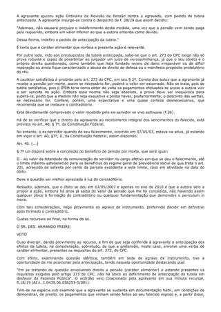A agravante ajuizou ação Ordinária de Revisão de Pensão contra o agravado, com pedido de tutela
antecipada. A agravante insurge-se contra o despacho de f. 28/29 que assim decidiu:

"Ademais, não causará prejuízo o indeferimento desta medida, uma vez que a pensão vem sendo paga
pelo requerido, embora em valor inferior ao que a autora entende como devido.

Dessa forma, indefiro o pedido de antecipação da tutela."

É certo que o caráter alimentar que norteia a presente ação é relevante.

Por outro lado, indo aos pressupostos da tutela antecipada, sabe-se que o art. 273 do CPC exige não só
prova robusta e capaz de possibilitar ao julgador um juízo de verossimilhança, já que o seu objeto é o
próprio direito questionado, como também que haja fundado receio de dano irreparável ou de difícil
reparação ou ainda fique caracterizado o abuso de direito de defesa ou o manifesto propósito protelatório
do réu.

A cautelar satisfativa é proibida pelo art. 273 do CPC, em seu § 2º. Consta dos autos que a agravante já
recebe a pensão por morte, assim se necessário for, poderá o valor ser estornado. Não se trata, pois de
tutela satisfativa, pois o IPSM teria como obter de volta os pagamentos efetuados se acaso a autora vier
a ser vencida na ação. Embora essa norma não seja absoluta, a prova deve ser inequívoca para
superá-la, posto que a medida não seja exaustiva e possa haver, posteriormente, o desconto das verbas,
se necessário for. Confere, porém, uma expectativa e uma quase certeza desnecessárias, que
recomenda que se instaure o contraditório.

Está devidamente comprovado o valor recebido pelo ex-servidor se vivo estivesse (f.26).

Há de se verificar que o direito da agravante ao recebimento integral dos vencimentos do falecido, está
previsto no art. 40, § 7º, da Constituição Federal.

No entanto, o ex-servidor quando de seu falecimento, ocorrido em 07/05/07, estava na ativa, já estando
em vigor o art. 40, §7º, II, da Constituição Federal, assim dispondo:

Art. 40. (...)

§ 7º Lei disporá sobre a concessão do benefício de pensão por morte, que será igual:

II - ao valor da totalidade da remuneração do servidor no cargo efetivo em que se deu o falecimento, até
o limite máximo estabelecido para os benefícios do regime geral de previdência social de que trata o art.
201, acrescido de setenta por cento da parcela excedente a este limite, caso em atividade na data do
óbito.

Deve a questão ser melhor apreciada à luz do contraditório.

Ressalto, ademais, que o óbito se deu em 07/05/2007 e apenas no ano de 2010 é que a autora veio a
propor a ação, embora há anos já saiba do valor da pensão que lhe foi concedida, não havendo assim
qualquer óbice à formação do contraditório ou qualquer fundamentação que demonstre o periculum in
mora.

Com tais considerações, nego provimento ao agravo de instrumento, preferindo decidir em definitivo
após formado o contraditório.

Custas recursais ao final, na forma da lei.

O SR. DES. ARMANDO FREIRE:

VOTO

Ouso divergir, dando provimento ao recurso, a fim de que seja conferida à agravante a antecipação dos
efeitos da tutela, na consideração, sobretudo, de que a pretensão, neste caso, envolve uma verba de
caráter alimentar, presentes os requisitos do art. 273, do CPC.

Com efeito, examinando questão idêntica, também em sede de agravo de instrumento, tive a
oportunidade de me posicionar pela antecipação, tendo naquela oportunidade destacando que:

"Em se tratando de questão envolvendo direito a pensão (caráter alimentar) e estando presentes os
requisitos exigidos pelo artigo 273 do CPC, não há óbice ao deferimento de antecipação de tutela em
desfavor da Fazenda Pública". O acórdão veio colacionado pela agravante em sua minuta recursal,
fl.18/19 (AI n. 1.0439.06.056253-5/001).

Tem-se na espécie sub examine que a agravante se sustenta em documentação hábil, em condições de
demonstrar, de pronto, os pagamentos que vinham sendo feitos ao seu falecido esposo e, a partir disso,
 