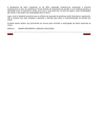 A perspectiva de dano irreparável ou de difícil reparação evidencia-se, porquanto o preceito
constitucional é claro em estabelecer forma distinta de tratamento da pensão e a lei estadual garante a
identidade entre os benefícios, sendo certo que a recorrente tem 74 anos de idade e suas necessidades
são claras e não podem ser postergadas para o futuro.

Logo, como é bastante previsível que os efeitos da execução da sentença serão favoráveis à agravante,
não é razoável que seja obrigada a aguardar a decisão para obter a complementação da pensão por
morte.

Fundado nestas razões, dou provimento ao recurso para conceder a antecipação da tutela requerida na
inicial.

SÚMULA :     DERAM PROVIMENTO, VENCIDA A RELATORA.


 Voltar                                                                                        Imprimir
 